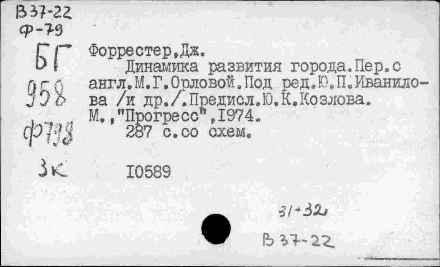 ﻿£37-22
ЗВ
Форрестер,Дж.
Динамика развития города.Пер.с англ.М. Г.Орловой.Под ред,Ю.П.Иванило-ва /и др.ДПредиол.Ю.К,Козлова.
М. /’Прогресс" ,1974.
287 с. со схем.
10589